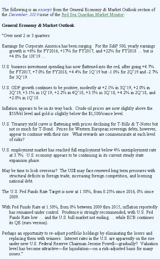Text Box: The following is an excerpt from the General Economy & Market Outlook section of the December, 2019 issue of the Red Sea Guardian Market Monitor:General Economy & Market Outlook Over next 2 or 3 quarters:Earnings for Corporate America has been surging.  For the S&P 500, yearly earnings growth is +6% for FY2016, +17% for FY2017, and +22% for FY2018  but is +4.0% for 1H19 U.S. business investment spending has now flattened into the red, after going +4.7% for FY2017, +7.0% for FY2018, +4.4% for 1Q19 but -1.0% for 2Q19 and -2.7% for 3Q19.   U.S. GDP growth continues to be positive, modestly at +2.1% in 3Q19, +2.0% in 2Q19, +3.1% in 1Q19, +2.2% in 4Q18, +3.5% in 3Q18, +4.2% in 2Q18, and +2.0% in 1Q18.Inflation appears to be on its way back.  Crude oil prices are now slightly above the $55/bbl level and gold is slightly below the $1,500/ounce level. U.S. Treasury yield curve is flattening with prices declining for T-Bills & T-Notes but not so much for T-Bond.  Prices for Western European sovereign debts, however, appear to continue with their rise.  What rewards are commensurate at each level of risks? U.S. employment market has reached full employment below 4% unemployment rate at 3.7%.  U.S. economy appears to be continuing in its current steady state expansion phase.May be time to look overseas?  The US$ may face renewed long term pressures with structural deficits in foreign trade, increasing foreign competition, and looming national debt.The U.S. Fed Funds Rate Target is now at 1.50%, from 0.25% since 2016, 0% since 2009.With Fed Funds Rate at 1.50%, from 0% between 2009 thru 2015, inflation reportedly has remained under control.  Prudence is strongly recommended, with U.S. Fed Funds Rate low  and the U.S. bull market not ending  while ECB continues its QE (euro version).  Perhaps an opportunity to re-adjust portfolio holdings by eliminating the losers and replacing them with winners.  Interest rates in the U.S. are apparently on the rise under new U.S. Federal Reserve Chairman Jerome Powellgradually?  Valuation level has become attractivefor liquidationon a risk-adjusted basis for many issues.